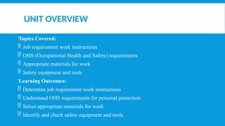 UNIT OVERVIEW
Topics Covered:
 Job requirement work instructions
 OHS (Occupational Health and Safety) requirements
 Appropriate materials for work
 Safety equipment and tools
Learning Outcomes:
 Determine job requirement work instructions
 Understand OHS requirements for personal protection
 Select appropriate materials for work
 Identify and check safety equipment and tools
 