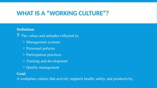 WHAT IS A “WORKING CULTURE”?
Definition:
 The values and attitudes reflected in:
o Management systems
o Personnel policies
o Participation practices
o Training and development
o Quality management
Goal:
A workplace culture that actively supports health, safety, and productivity.
 