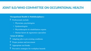 JOINT ILO/WHO COMMITTEE ON OCCUPATIONAL HEALTH
Occupational Health Is Multidisciplinary:
 Professionals include:
o Physicians, psychologists
o Epidemiologists
o Physiotherapists & rehabilitation experts
o Human factors & ergonomics specialists
Areas of Advice:
 Adapting jobs to pre-existing conditions
 Proper posture and movement
 Appropriate rest breaks
 Preventive strategies for workplace hazards
 