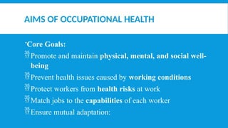 AIMS OF OCCUPATIONAL HEALTH
Core Goals:
Promote and maintain physical, mental, and social well-
being
Prevent health issues caused by working conditions
Protect workers from health risks at work
Match jobs to the capabilities of each worker
Ensure mutual adaptation:
 