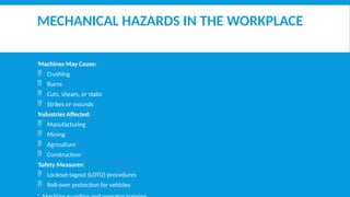 MECHANICAL HAZARDS IN THE WORKPLACE
Machines May Cause:
 Crushing
 Burns
 Cuts, shears, or stabs
 Strikes or wounds
Industries Affected:
 Manufacturing
 Mining
 Agriculture
 Construction
Safety Measures:
 Lockout-tagout (LOTO) procedures
 Roll-over protection for vehicles
 