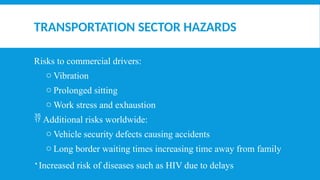 TRANSPORTATION SECTOR HAZARDS
Risks to commercial drivers:
o Vibration
o Prolonged sitting
o Work stress and exhaustion
 Additional risks worldwide:
o Vehicle security defects causing accidents
o Long border waiting times increasing time away from family
 Increased risk of diseases such as HIV due to delays
 