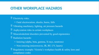 OTHER WORKPLACE HAZARDS
 Electricity risks:
o Fatal electrocution, shocks, burns, falls
 Vibrating machinery, lighting, air pressure hazards
 Asphyxiation risks in certain workplaces
 Musculoskeletal disorders prevented by good ergonomics
 Radiation hazards:
o Ionizing (alpha, beta, gamma, X-rays, neutrons)
o Non-ionizing (microwaves, IR, RF, UV, lasers)
 Regulatory example: Victoria’s workplace health & safety laws and
compliance codes
 