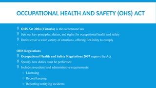 OCCUPATIONAL HEALTH AND SAFETY (OHS) ACT
 OHS Act 2004 (Victoria) is the cornerstone law
 Sets out key principles, duties, and rights for occupational health and safety
 Duties cover a wide variety of situations, offering flexibility to comply

OHS Regulations
 Occupational Health and Safety Regulations 2007 support the Act
 Specify how duties must be performed
 Include procedural and administrative requirements:
o Licensing
o Record keeping
o Reporting/notifying incidents
 