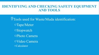 IDENTIFYING AND CHECKING SAFETY EQUIPMENT
AND TOOLS
Tools used for Waste/Muda identification:
oTape/Meter
oStopwatch
oPhoto Camera
oVideo Camera
oCalculator
 