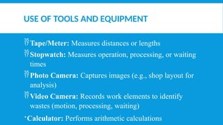 USE OF TOOLS AND EQUIPMENT
Tape/Meter: Measures distances or lengths
Stopwatch: Measures operation, processing, or waiting
times
Photo Camera: Captures images (e.g., shop layout for
analysis)
Video Camera: Records work elements to identify
wastes (motion, processing, waiting)
Calculator: Performs arithmetic calculations
 