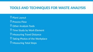 TOOLS AND TECHNIQUES FOR WASTE ANALYSIS
 Plant Layout
 Process Flow
 Other Analysis Tools
 Time Study by Work Element
 Measuring Travel Distance
 Taking Photos of the Workplace
 Measuring Total Steps
 