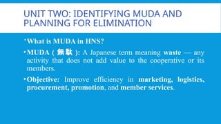 UNIT TWO: IDENTIFYING MUDA AND
PLANNING FOR ELIMINATION
What is MUDA in HNS?
•MUDA ( 無駄 ): A Japanese term meaning waste — any
activity that does not add value to the cooperative or its
members.
•Objective: Improve efficiency in marketing, logistics,
procurement, promotion, and member services.
 