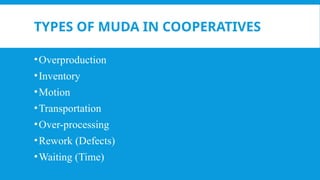 TYPES OF MUDA IN COOPERATIVES
•Overproduction
•Inventory
•Motion
•Transportation
•Over-processing
•Rework (Defects)
•Waiting (Time)
 