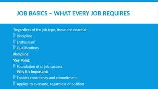 JOB BASICS – WHAT EVERY JOB REQUIRES
Regardless of the job type, these are essential:
 Discipline
 Enthusiasm
 Qualifications
Discipline
Key Point:
 Foundation of all job success
Why it's important:
 Enables consistency and commitment
 Applies to everyone, regardless of position
 