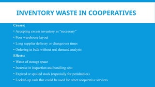INVENTORY WASTE IN COOPERATIVES
Causes:
• Accepting excess inventory as “necessary”
• Poor warehouse layout
• Long supplier delivery or changeover times
• Ordering in bulk without real demand analysis
Effects:
• Waste of storage space
• Increase in inspection and handling cost
• Expired or spoiled stock (especially for perishables)
• Locked-up cash that could be used for other cooperative services
 