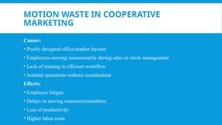 MOTION WASTE IN COOPERATIVE
MARKETING
Causes:
• Poorly designed office/market layouts
• Employees moving unnecessarily during sales or stock management
• Lack of training in efficient workflow
• Isolated operations without coordination
Effects:
• Employee fatigue
• Delays in serving customers/members
• Loss of productivity
• Higher labor costs
 