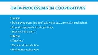 OVER-PROCESSING IN COOPERATIVES
Causes:
• Doing extra steps that don’t add value (e.g., excessive packaging)
• Repeated approvals for simple tasks
• Duplicate data entry
Effects:
• Time loss
• Member dissatisfaction
• Higher processing costs
 