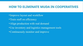 HOW TO ELIMINATE MUDA IN COOPERATIVES
•Improve layout and workflow
•Train staff on efficiency
•Align production with real demand
•Use inventory and logistics management tools
•Continuously monitor and improve
 