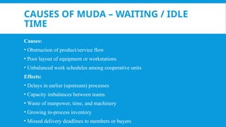 CAUSES OF MUDA – WAITING / IDLE
TIME
Causes:
• Obstruction of product/service flow
• Poor layout of equipment or workstations
• Unbalanced work schedules among cooperative units
Effects:
• Delays in earlier (upstream) processes
• Capacity imbalances between teams
• Waste of manpower, time, and machinery
• Growing in-process inventory
• Missed delivery deadlines to members or buyers
 