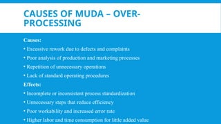 CAUSES OF MUDA – OVER-
PROCESSING
Causes:
• Excessive rework due to defects and complaints
• Poor analysis of production and marketing processes
• Repetition of unnecessary operations
• Lack of standard operating procedures
Effects:
• Incomplete or inconsistent process standardization
• Unnecessary steps that reduce efficiency
• Poor workability and increased error rate
• Higher labor and time consumption for little added value
 