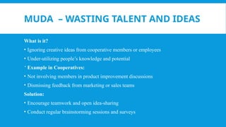 MUDA – WASTING TALENT AND IDEAS
What is it?
• Ignoring creative ideas from cooperative members or employees
• Under-utilizing people’s knowledge and potential
 Example in Cooperatives:
• Not involving members in product improvement discussions
• Dismissing feedback from marketing or sales teams
Solution:
• Encourage teamwork and open idea-sharing
• Conduct regular brainstorming sessions and surveys
 