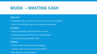 MUDA – WASTING CASH
What is it?
• Spending money on items or services not used or not needed
• Lack of cost-benefit analysis in cooperative decisions
Examples:
• Buying marketing software that no one uses
• Stocking promotional items that remain unused
• Over-purchasing perishable stock
Solution:
• Educate staff and members on budgeting
• Always assess return on investment (ROI)
• Buy based on actual demand
 