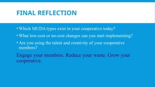 FINAL REFLECTION
• Which MUDA types exist in your cooperative today?
• What low-cost or no-cost changes can you start implementing?
• Are you using the talent and creativity of your cooperative
members?
Engage your members. Reduce your waste. Grow your
cooperative.
 