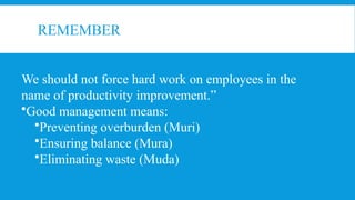 REMEMBER
We should not force hard work on employees in the
name of productivity improvement.”
•Good management means:
•Preventing overburden (Muri)
•Ensuring balance (Mura)
•Eliminating waste (Muda)
 