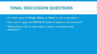 FINAL DISCUSSION QUESTIONS
• Are there signs of Muda, Mura, or Muri in your cooperative?
• How can we apply the 5M+Q+S model to improve our processes?
• What actions will we take today to reduce overburden and
imbalance?
 