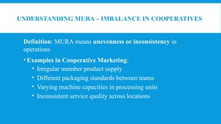 UNDERSTANDING MURA – IMBALANCE IN COOPERATIVES
Definition: MURA means unevenness or inconsistency in
operations
• Examples in Cooperative Marketing:
• Irregular member product supply
• Different packaging standards between teams
• Varying machine capacities in processing units
• Inconsistent service quality across locations
 