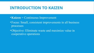 INTRODUCTION TO KAIZEN
•Kaizen = Continuous Improvement
•Focus: Small, consistent improvements in all business
processes
•Objective: Eliminate waste and maximize value in
cooperative operations
 