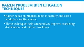 KAIZEN PROBLEM IDENTIFICATION
TECHNIQUES
•Kaizen relies on practical tools to identify and solve
workplace inefficiencies.
•These techniques help cooperatives improve marketing,
distribution, and internal workflow.
 