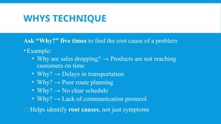 WHYS TECHNIQUE
Ask “Why?” five times to find the root cause of a problem
• Example:
• Why are sales dropping? → Products are not reaching
customers on time
• Why? → Delays in transportation
• Why? → Poor route planning
• Why? → No clear schedule
• Why? → Lack of communication protocol
🎯 Helps identify root causes, not just symptoms
 