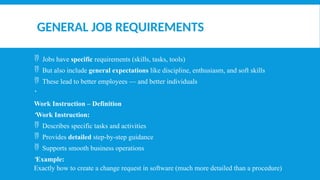 GENERAL JOB REQUIREMENTS
 Jobs have specific requirements (skills, tasks, tools)
 But also include general expectations like discipline, enthusiasm, and soft skills
 These lead to better employees — and better individuals

Work Instruction – Definition
Work Instruction:
 Describes specific tasks and activities
 Provides detailed step-by-step guidance
 Supports smooth business operations
Example:
Exactly how to create a change request in software (much more detailed than a procedure)
 