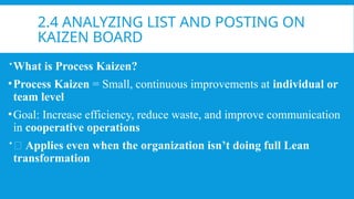 2.4 ANALYZING LIST AND POSTING ON
KAIZEN BOARD
What is Process Kaizen?
•Process Kaizen = Small, continuous improvements at individual or
team level
•Goal: Increase efficiency, reduce waste, and improve communication
in cooperative operations
💡 Applies even when the organization isn’t doing full Lean
transformation
 