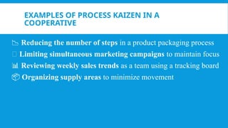 EXAMPLES OF PROCESS KAIZEN IN A
COOPERATIVE
📉 Reducing the number of steps in a product packaging process
🔄 Limiting simultaneous marketing campaigns to maintain focus
📊 Reviewing weekly sales trends as a team using a tracking board
📦 Organizing supply areas to minimize movement
 