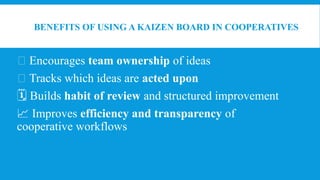 BENEFITS OF USING A KAIZEN BOARD IN COOPERATIVES
👥 Encourages team ownership of ideas
✅ Tracks which ideas are acted upon
🗓 Builds habit of review and structured improvement
📈 Improves efficiency and transparency of
cooperative workflows
 