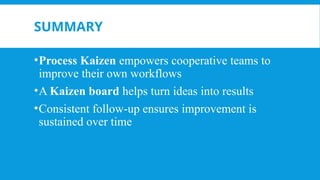 SUMMARY
•Process Kaizen empowers cooperative teams to
improve their own workflows
•A Kaizen board helps turn ideas into results
•Consistent follow-up ensures improvement is
sustained over time
 