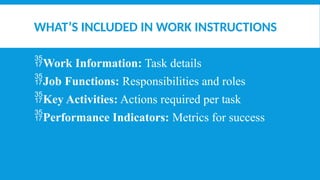 WHAT’S INCLUDED IN WORK INSTRUCTIONS
Work Information: Task details
Job Functions: Responsibilities and roles
Key Activities: Actions required per task
Performance Indicators: Metrics for success
 