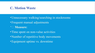 C. Motion Waste
•Unnecessary walking/searching in stockrooms
•Frequent manual adjustments
📏 Measure:
•Time spent on non-value activities
•Number of repetitive body movements
•Equipment uptime vs. downtime
 