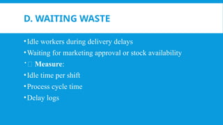 D. WAITING WASTE
•Idle workers during delivery delays
•Waiting for marketing approval or stock availability
📏 Measure:
•Idle time per shift
•Process cycle time
•Delay logs
 