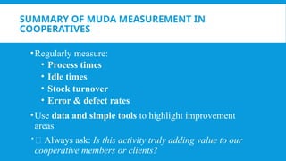 SUMMARY OF MUDA MEASUREMENT IN
COOPERATIVES
•Regularly measure:
• Process times
• Idle times
• Stock turnover
• Error & defect rates
•Use data and simple tools to highlight improvement
areas
📌 Always ask: Is this activity truly adding value to our
cooperative members or clients?
 