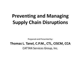 Preventing and Managing
Supply Chain Disruptions
Prepared and Presented by:

Thomas L. Tanel, C.P.M., CTL, CISCM, CCA
CATTAN Services Group, Inc.

 