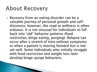  Recovery from an eating disorder can be a
valuable journey of personal growth and self-
discovery; however, the road to wellness is often
arduous. It is not unusual for individuals to fall
back into “old” behavior patterns (food
restriction, binge eating, purging). Relapse can
occur after a stretch of time without symptoms
or when a patient is moving forward but is not
yet well. Some individuals who initially struggle
with food restriction and weight loss later
develop binge-purge behaviors.
 
