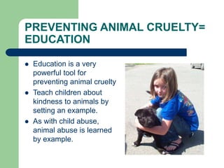 PREVENTING ANIMAL CRUELTY=
EDUCATION
 Education is a very
powerful tool for
preventing animal cruelty
 Teach children about
kindness to animals by
setting an example.
 As with child abuse,
animal abuse is learned
by example.
 