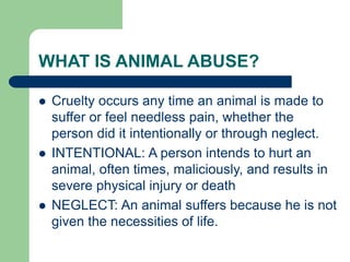 WHAT IS ANIMAL ABUSE?
 Cruelty occurs any time an animal is made to
suffer or feel needless pain, whether the
person did it intentionally or through neglect.
 INTENTIONAL: A person intends to hurt an
animal, often times, maliciously, and results in
severe physical injury or death
 NEGLECT: An animal suffers because he is not
given the necessities of life.
 