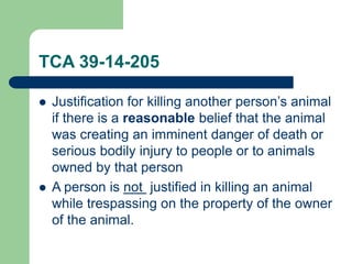 TCA 39-14-205
 Justification for killing another person’s animal
if there is a reasonable belief that the animal
was creating an imminent danger of death or
serious bodily injury to people or to animals
owned by that person
 A person is not justified in killing an animal
while trespassing on the property of the owner
of the animal.
 
