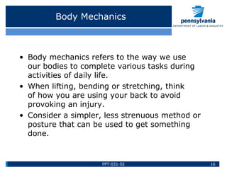 Body Mechanics
• Body mechanics refers to the way we use
our bodies to complete various tasks during
activities of daily life.
• When lifting, bending or stretching, think
of how you are using your back to avoid
provoking an injury.
• Consider a simpler, less strenuous method or
posture that can be used to get something
done.
16PPT-031-02
 