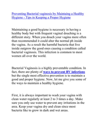 Preventing Bacterial vaginosis by Maintaing a Healthy Hygiene - Tips in Keeping a Proper Hygiene <br />Maintaining a good hygiene is necessary in having a healthy body but with frequent vaginal douching is a different story. When you douch your vagina more often than recommended it could alter the normal ph inside the vagina. As a result the harmful bacteria that live inside outgrow the good ones causing a condition called bacterial vaginosis. This infection is common to most women all over the world. <br />Bacterial Vaginosis is a highly preventable condition. In fact, there are plenty of ways to prevent BV infections but the single most effective prevention is to maintain a good and proper hygiene. Now, let me give you some of the ways to maintain a healthy hygiene. <br />First, it is always important to wash your vagina with clean water regularly at least 2 to 3 times a day. Make sure you only use water to prevent any irritations in the area. Keep your vagina dry and clean since most bacteria like to grow in dark and wet areas. <br />Next tip is to wear 100% cotton underwear and loose clothing for the vaginal skin to breathe better. It promotes a cool atmosphere for the vagina as well. Never forget to change underwear at least daily to prevent the multiplication of bacteria in the vagina. <br />After moving a bowel or urinating, you should always wipe the perineal area from front to back to prevent the introduction of bacteria from your anus to the vagina. Washing with water is also good and effective in getting rid of harmful bacteria. <br />These are just some of the best way to maintain a healthy hygiene to prevent bacterial vaginosis.<br />Do you want to totally do away with your recurrent BV and stop it from ever coming back to bother you? If yes, then I recommend you use the techniques in the: Bacterial Vaginosis Freedom ebook.<br />Click here ==> Bacterial Vaginosis Freedom, to read more about this Natural BV Cure program, and discover how it has been helping ladies allover the world to totally get rid of their condition.<br />