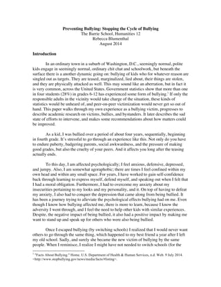 Preventing Bullying: Stopping the Cycle of Bullying
The Barrie School, Humanities 12
Rebecca Blumenthal
August 2014
Introduction
In an ordinary town in a suburb of Washington, D.C., seemingly normal, polite
kids engage in seemingly normal, ordinary chit chat and schoolwork, but beneath the
surface there is a another dynamic going on: bullying of kids who for whatever reason are
singled out as targets. They are teased, marginalized, lied about, their things are stolen,
and they are physically attacked as well. This may sound like an aberration, but in fact it
is very common, across the United States. Government statistics show that more than one
in four students (28%) in grades 6-12 has experienced some form of bullying.1
If only the
responsible adults in the vicinity would take charge of the situation, these kinds of
statistics would be unheard of, and peer-on-peer victimization would never get so out of
hand. This paper walks through my own experience as a bullying victim, progresses to
describe academic research on victims, bullies, and bystanders. It later describes the sad
state of efforts to intervene, and makes some recommendations about how matters could
be improved.
As a kid, I was bullied over a period of about four years, sequentially, beginning
in fourth grade. It’s stressful to go through an experience like this. Not only do you have
to endure puberty, badgering parents, social awkwardness, and the pressure of making
good grades, but also the cruelty of your peers. And it affects you long after the teasing
actually ends.
To this day, I am affected psychologically; I feel anxious, defensive, depressed,
and jumpy. Also, I am somewhat agoraphobic; there are times I feel confined within my
own head and within any small space. For years, I have worked to gain self-confidence
back through learning to express myself, defend myself, and speaking out when I felt that
I had a moral obligation. Furthermore, I had to overcome my anxiety about my
insecurities pertaining to my looks and my personality, and it. On top of having to defeat
my anxiety, I also had to conquer the depression that came along from being bullied. It
has been a journey trying to alleviate the psychological effects bullying had on me. Even
though I know how bullying affected me, there is more to learn, because I know the
adversity I went through, and I feel the need to help other kids with similar experiences.
Despite, the negative impact of being bullied, it also had a positive impact by making me
want to stand up and speak up for others who were also being bullied.
Once I escaped bullying (by switching schools) I realized that I would never want
others to go through the same thing, which happened to my best friend a year after I left
my old school. Sadly, and surely she became the new victim of bullying by the same
people. When I reminisce, I realize I might have not needed to switch schools (for the
	
  	
  	
  	
  	
  	
  	
  	
  	
  	
  	
  	
  	
  	
  	
  	
  	
  	
  	
  	
  	
  	
  	
  	
  	
  	
  	
  	
  	
  	
  	
  	
  	
  	
  	
  	
  	
  	
  	
  	
  	
  	
  	
  	
  	
  	
  	
  	
  	
  	
  	
  	
  	
  	
  	
  	
  
1
"Facts About Bullying." Home. U.S. Department of Health & Human Services, n.d. Web. 9 July 2014.
<http://www.stopbullying.gov/news/media/facts/#listing>.
 