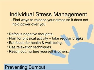Individual Stress Management
   - Find ways to release your stress so it does not
     hold power over you.

 • Refocus negative thoughts.
 • Plan for physical activity – take regular breaks
 • Eat foods for health & well-being.
 • Use relaxation techniques.
 • Reach out: nurture yourself & others.



Preventing Burnout
 