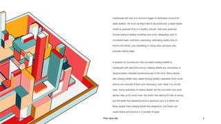 7/1/20XX Pitch deck title 3
Inadequate self care is a common trigger of workplace burnout for
sales leaders. As much as they'd like to be productive, a sales leader
needs to approach this in a healthy manner. Self-care practices
include eating a healthy breakfast and lunch, delegating work to
competent team members, exercising, dedicating quality time to
friends and family, and meditating or doing other personal care
activities before sleep.
A webinar on mymeq.com links so-called iceberg beliefs to
inadequate self care and burnout. Iceberg beliefs are convictions or
idiosyncrasies cultivated subconsciously in the mind. Many people
with iceberg beliefs (also called limiting beliefs) ostensibly think some
actions are required of them and necessary, even when it is not the
case. Some examples of iceberg beliefs are the conviction one must
always step up for loved ones, the notion that asking for help is wrong,
and the belief that dedicating time to personal care is a selfish act.
Many people treat iceberg beliefs like obligations, and these can
cause stress and burnout in a number of ways.
 