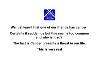 We just learnt that one of our friends has cancer.  Certainly it sadden us but this seems too common and why is it so?  The fact is Cancer presents a threat in our life. This is very real 