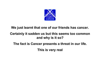 We just learnt that one of our friends has cancer.
Certainly it sadden us but this seems too common
                 and why is it so?
 The fact is Cancer presents a threat in our life.
                 This is very real
 